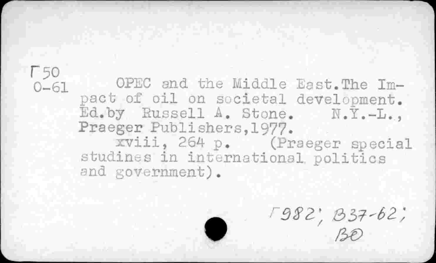 ﻿I" 50 0-61
OPEC and the Middle East.The Impact of oil on societal development. Ed.by Russell A. Stone. N.Y.-L., Praeger Publishers,1977.
xviii, 264 p. (Praeger special studincs in international politics and government).
\ 357'62;